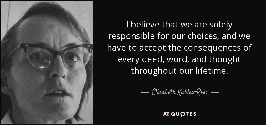 I believe that we are solely responsible for our choices, and we have to accept the consequences of every deed, word, and thought throughout our lifetime. - Elisabeth Kubler-Ross