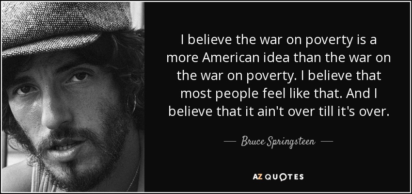 I believe the war on poverty is a more American idea than the war on the war on poverty. I believe that most people feel like that. And I believe that it ain't over till it's over. - Bruce Springsteen
