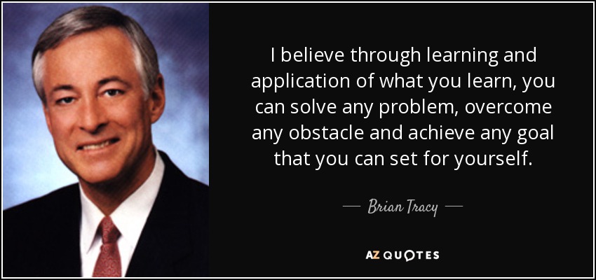 I believe through learning and application of what you learn, you can solve any problem, overcome any obstacle and achieve any goal that you can set for yourself. - Brian Tracy