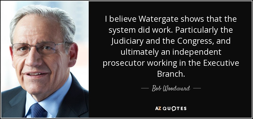 I believe Watergate shows that the system did work. Particularly the Judiciary and the Congress, and ultimately an independent prosecutor working in the Executive Branch. - Bob Woodward