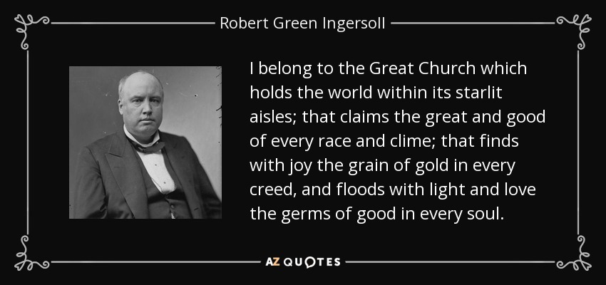I belong to the Great Church which holds the world within its starlit aisles; that claims the great and good of every race and clime; that finds with joy the grain of gold in every creed, and floods with light and love the germs of good in every soul. - Robert Green Ingersoll