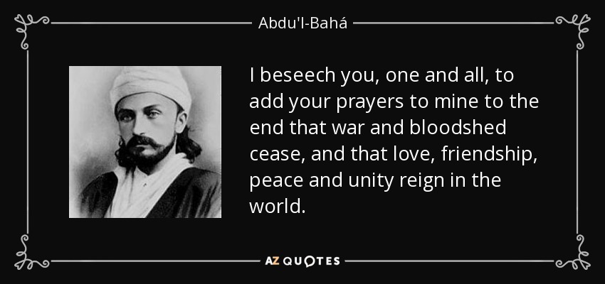 I beseech you, one and all, to add your prayers to mine to the end that war and bloodshed cease, and that love, friendship, peace and unity reign in the world. - Abdu'l-Bahá