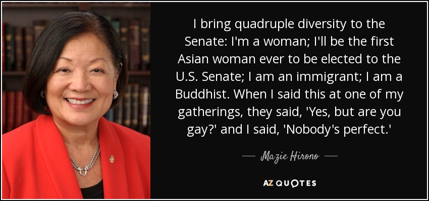 I bring quadruple diversity to the Senate: I'm a woman; I'll be the first Asian woman ever to be elected to the U.S. Senate; I am an immigrant; I am a Buddhist. When I said this at one of my gatherings, they said, 'Yes, but are you gay?' and I said, 'Nobody's perfect.' - Mazie Hirono