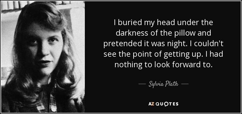 I buried my head under the darkness of the pillow and pretended it was night. I couldn't see the point of getting up. I had nothing to look forward to. - Sylvia Plath