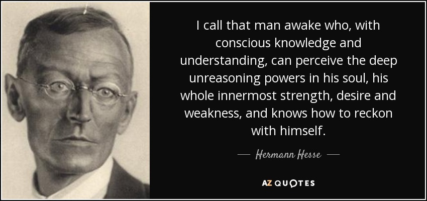 I call that man awake who, with conscious knowledge and understanding, can perceive the deep unreasoning powers in his soul, his whole innermost strength, desire and weakness, and knows how to reckon with himself. - Hermann Hesse