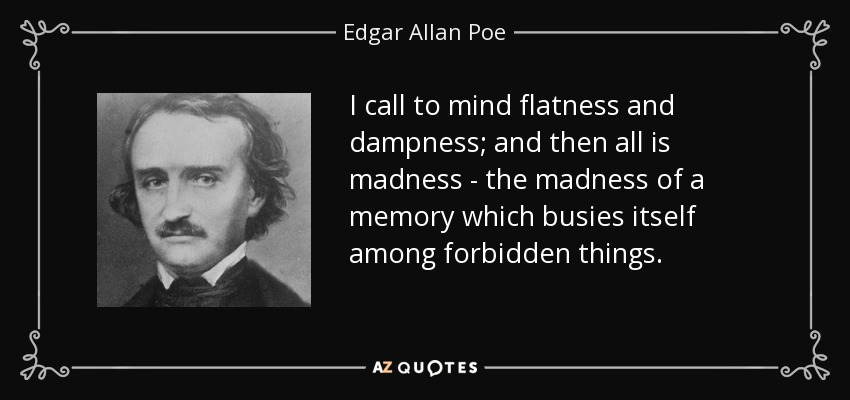 I call to mind flatness and dampness; and then all is madness - the madness of a memory which busies itself among forbidden things. - Edgar Allan Poe