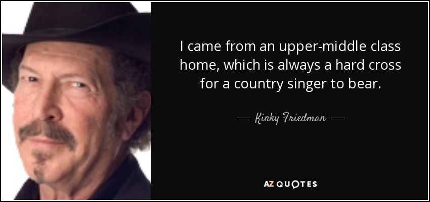 I came from an upper-middle class home, which is always a hard cross for a country singer to bear. - Kinky Friedman