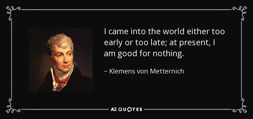 I came into the world either too early or too late; at present, I am good for nothing. - Klemens von Metternich
