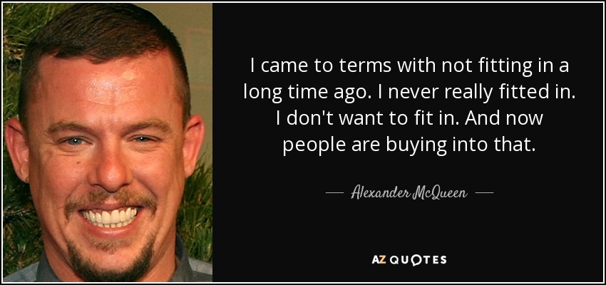 I came to terms with not fitting in a long time ago. I never really fitted in. I don't want to fit in. And now people are buying into that. - Alexander McQueen