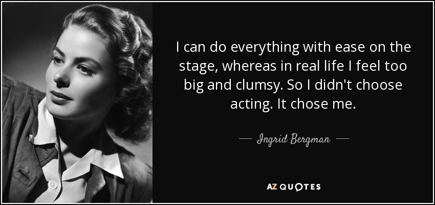 I can do everything with ease on the stage, whereas in real life I feel too big and clumsy. So I didn't choose acting. It chose me. - Ingrid Bergman