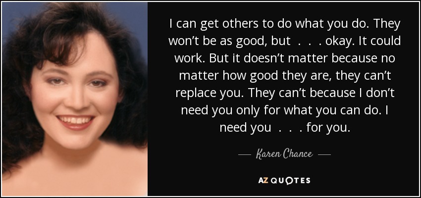I can get others to do what you do. They won’t be as good, but . . . okay. It could work. But it doesn’t matter because no matter how good they are, they can’t replace you. They can’t because I don’t need you only for what you can do. I need you . . . for you. - Karen Chance
