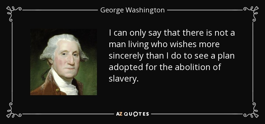 I can only say that there is not a man living who wishes more sincerely than I do to see a plan adopted for the abolition of slavery. - George Washington