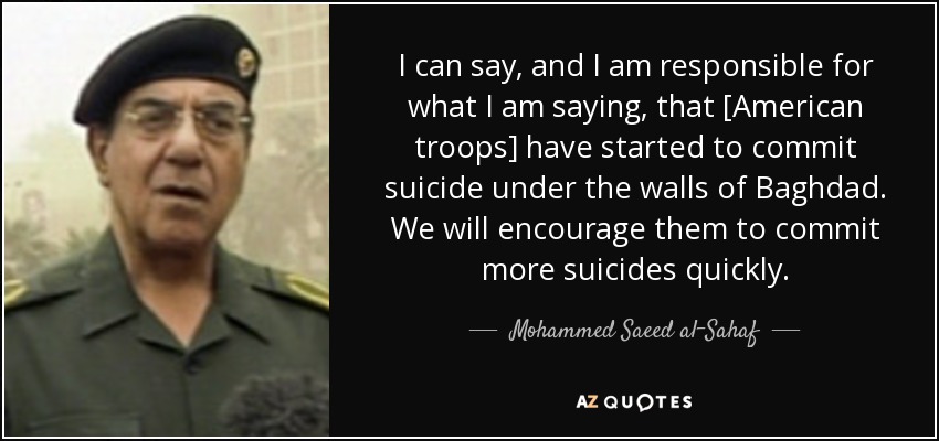 I can say, and I am responsible for what I am saying, that [American troops] have started to commit suicide under the walls of Baghdad. We will encourage them to commit more suicides quickly. - Mohammed Saeed al-Sahaf