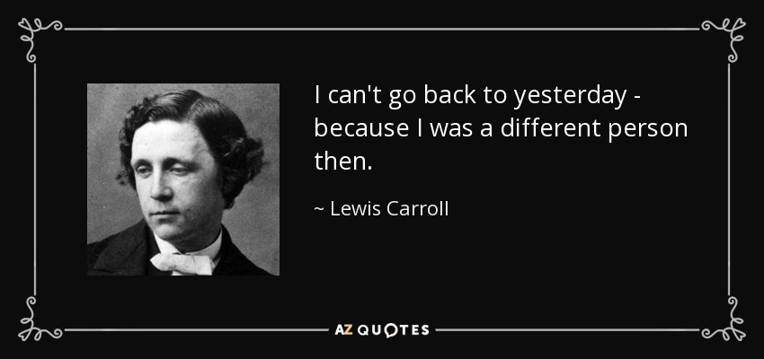I can't go back to yesterday - because I was a different person then. - Lewis Carroll