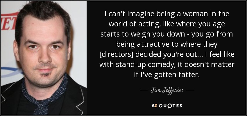 I can't imagine being a woman in the world of acting, like where you age starts to weigh you down - you go from being attractive to where they [directors] decided you're out... I feel like with stand-up comedy, it doesn't matter if I've gotten fatter. - Jim Jefferies