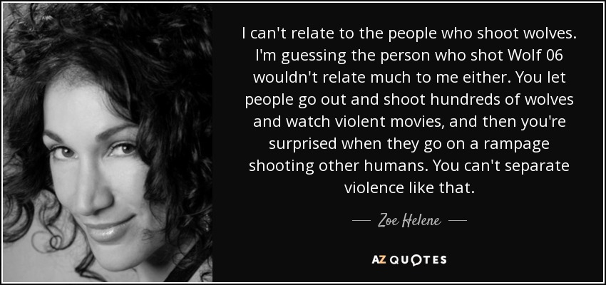 I can't relate to the people who shoot wolves. I'm guessing the person who shot Wolf 06 wouldn't relate much to me either. You let people go out and shoot hundreds of wolves and watch violent movies, and then you're surprised when they go on a rampage shooting other humans. You can't separate violence like that. - Zoe Helene