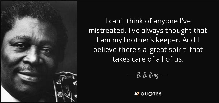 I can't think of anyone I've mistreated. I've always thought that I am my brother's keeper. And I believe there's a 'great spirit' that takes care of all of us. - B. B. King