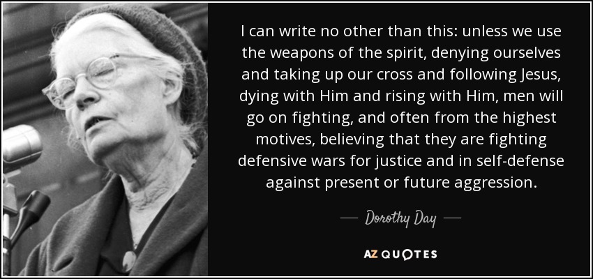 I can write no other than this: unless we use the weapons of the spirit, denying ourselves and taking up our cross and following Jesus, dying with Him and rising with Him, men will go on fighting, and often from the highest motives, believing that they are fighting defensive wars for justice and in self-defense against present or future aggression. - Dorothy Day