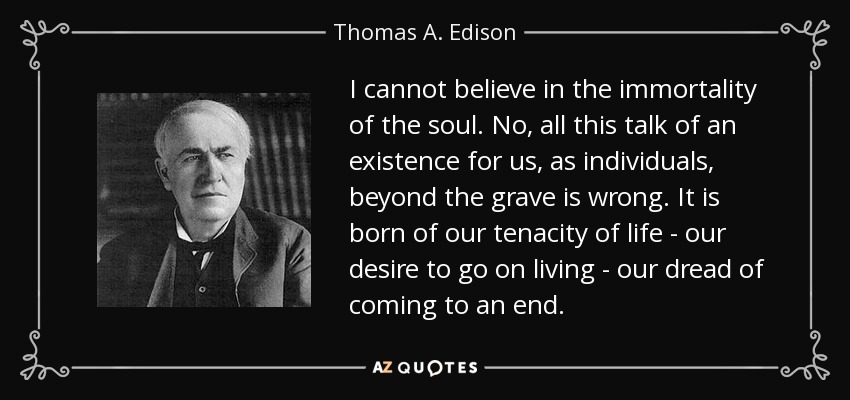 I cannot believe in the immortality of the soul. No, all this talk of an existence for us, as individuals, beyond the grave is wrong. It is born of our tenacity of life - our desire to go on living - our dread of coming to an end. - Thomas A. Edison