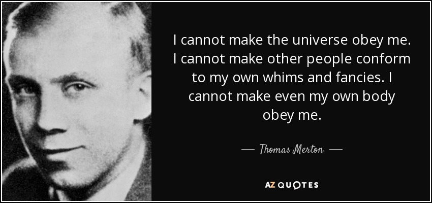I cannot make the universe obey me. I cannot make other people conform to my own whims and fancies. I cannot make even my own body obey me. - Thomas Merton