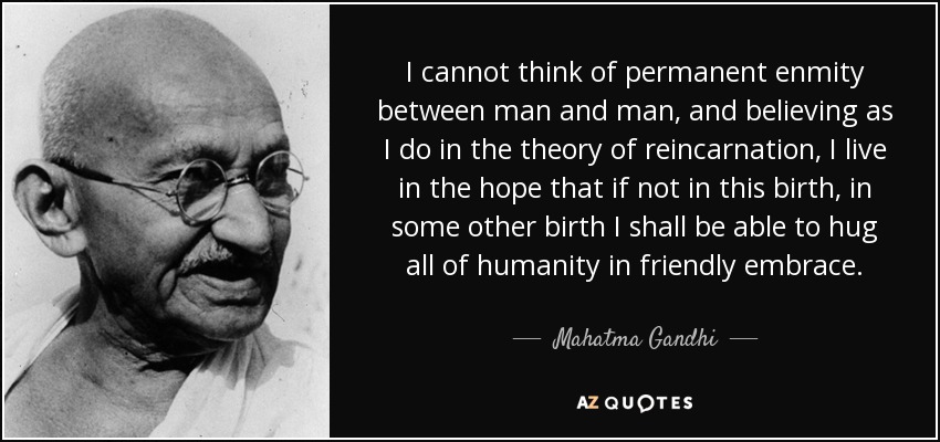 I cannot think of permanent enmity between man and man, and believing as I do in the theory of reincarnation, I live in the hope that if not in this birth, in some other birth I shall be able to hug all of humanity in friendly embrace. - Mahatma Gandhi