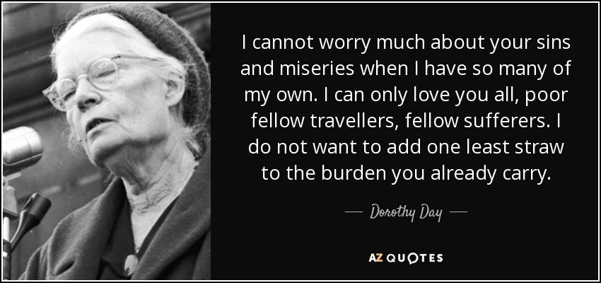 I cannot worry much about your sins and miseries when I have so many of my own. I can only love you all, poor fellow travellers, fellow sufferers. I do not want to add one least straw to the burden you already carry. - Dorothy Day