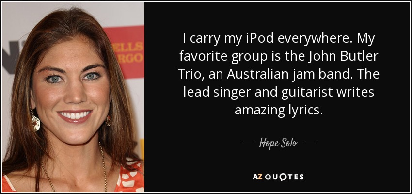 I carry my iPod everywhere. My favorite group is the John Butler Trio, an Australian jam band. The lead singer and guitarist writes amazing lyrics. - Hope Solo