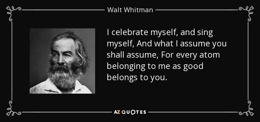 I celebrate myself, and sing myself, And what I assume you shall assume, For every atom belonging to me as good belongs to you. - Walt Whitman