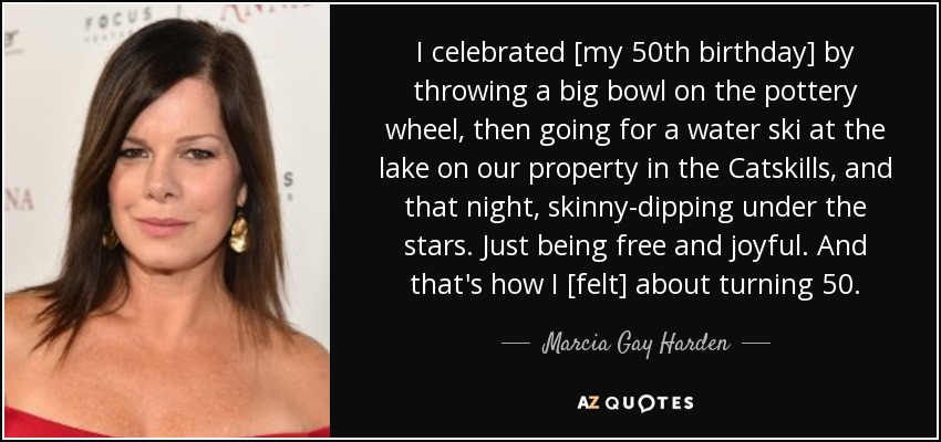 I celebrated [my 50th birthday] by throwing a big bowl on the pottery wheel, then going for a water ski at the lake on our property in the Catskills, and that night, skinny-dipping under the stars. Just being free and joyful. And that's how I [felt] about turning 50. - Marcia Gay Harden