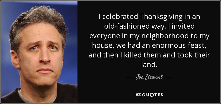 I celebrated Thanksgiving in an old-fashioned way. I invited everyone in my neighborhood to my house, we had an enormous feast, and then I killed them and took their land. - Jon Stewart
