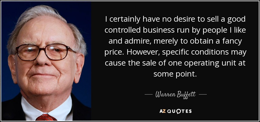 I certainly have no desire to sell a good controlled business run by people I like and admire, merely to obtain a fancy price. However, specific conditions may cause the sale of one operating unit at some point. - Warren Buffett