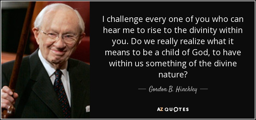 I challenge every one of you who can hear me to rise to the divinity within you. Do we really realize what it means to be a child of God, to have within us something of the divine nature? - Gordon B. Hinckley