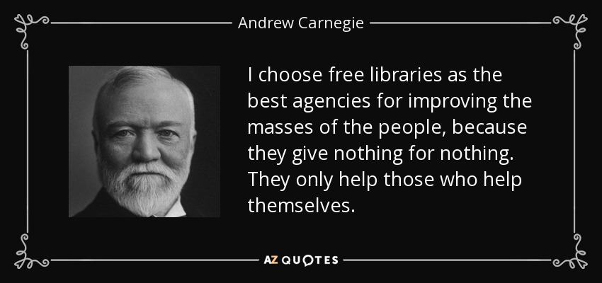 Elijo las bibliotecas gratuitas como los mejores organismos para mejorar las masas populares, porque no dan nada a cambio de nada. Sólo ayudan a quienes se ayudan a sí mismos. - Andrew Carnegie