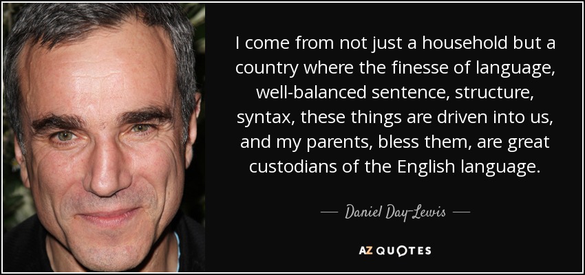 I come from not just a household but a country where the finesse of language, well-balanced sentence, structure, syntax, these things are driven into us, and my parents, bless them, are great custodians of the English language. - Daniel Day-Lewis