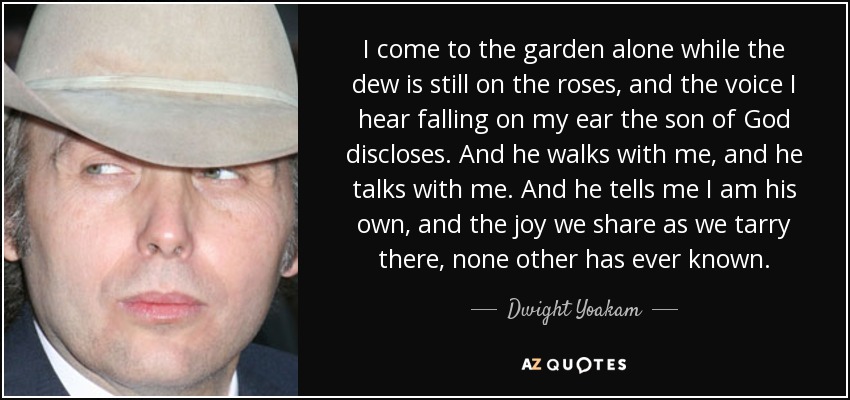 I come to the garden alone while the dew is still on the roses, and the voice I hear falling on my ear the son of God discloses. And he walks with me, and he talks with me. And he tells me I am his own, and the joy we share as we tarry there, none other has ever known. - Dwight Yoakam