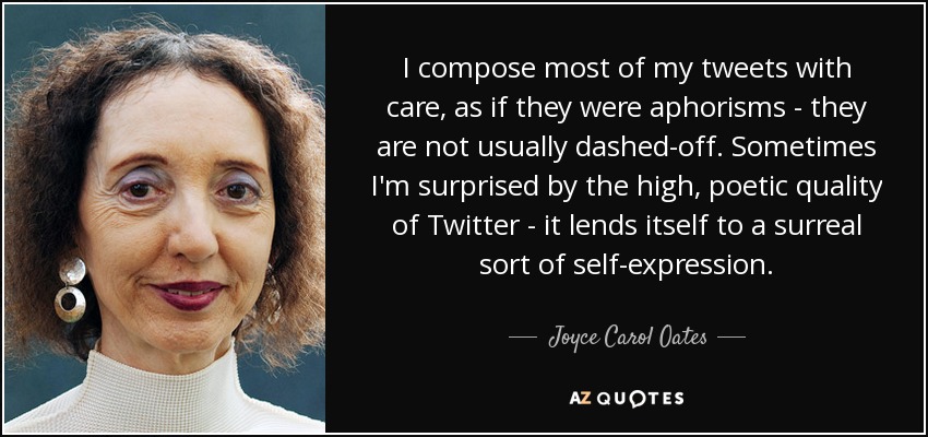 I compose most of my tweets with care, as if they were aphorisms - they are not usually dashed-off. Sometimes I'm surprised by the high, poetic quality of Twitter - it lends itself to a surreal sort of self-expression. - Joyce Carol Oates