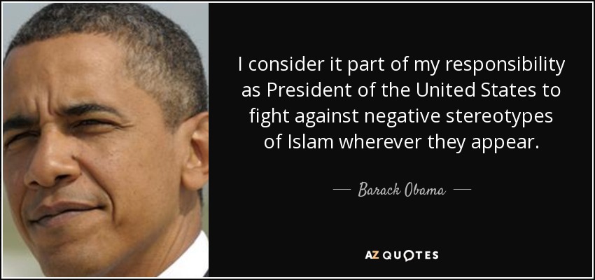 I consider it part of my responsibility as President of the United States to fight against negative stereotypes of Islam wherever they appear. - Barack Obama