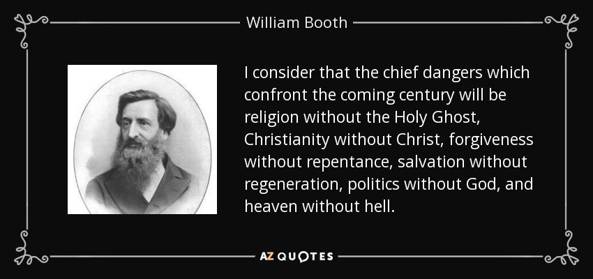 I consider that the chief dangers which confront the coming century will be religion without the Holy Ghost, Christianity without Christ, forgiveness without repentance, salvation without regeneration, politics without God, and heaven without hell. - William Booth