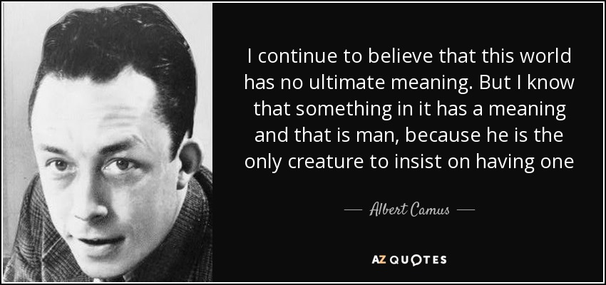 I continue to believe that this world has no ultimate meaning. But I know that something in it has a meaning and that is man, because he is the only creature to insist on having one - Albert Camus