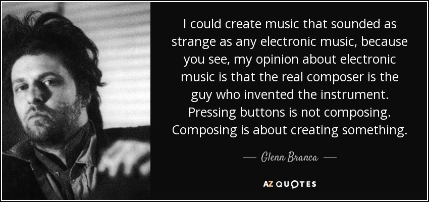 I could create music that sounded as strange as any electronic music, because you see, my opinion about electronic music is that the real composer is the guy who invented the instrument. Pressing buttons is not composing. Composing is about creating something. - Glenn Branca