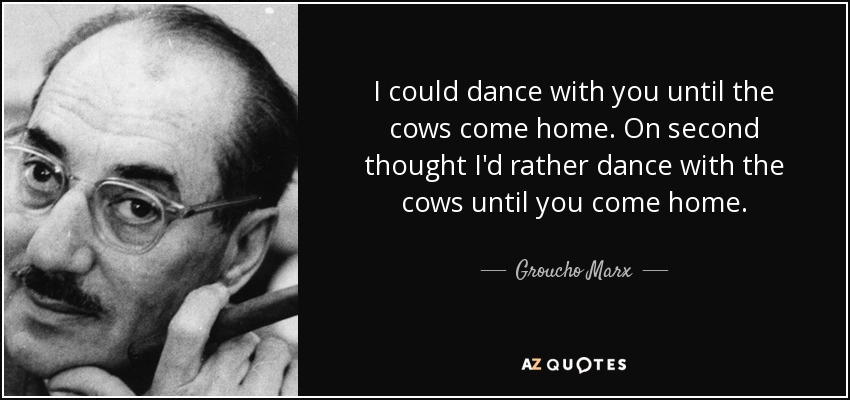 I could dance with you until the cows come home. On second thought I'd rather dance with the cows until you come home. - Groucho Marx