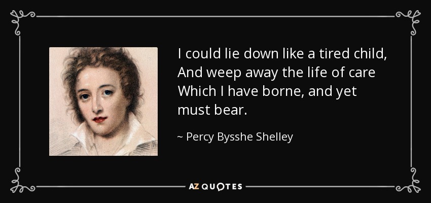I could lie down like a tired child, And weep away the life of care Which I have borne, and yet must bear. - Percy Bysshe Shelley