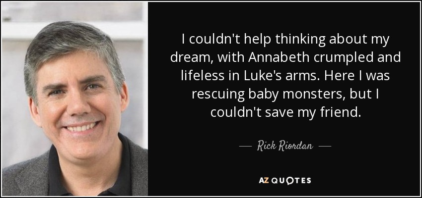 I couldn't help thinking about my dream, with Annabeth crumpled and lifeless in Luke's arms. Here I was rescuing baby monsters, but I couldn't save my friend. - Rick Riordan