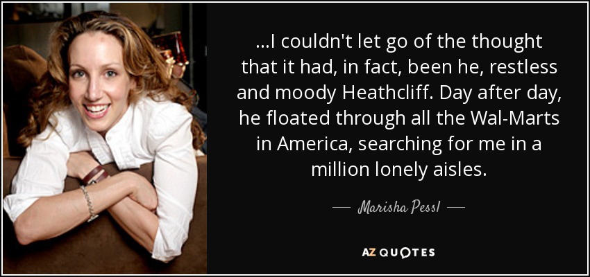 ...I couldn't let go of the thought that it had, in fact, been he, restless and moody Heathcliff. Day after day, he floated through all the Wal-Marts in America, searching for me in a million lonely aisles. - Marisha Pessl