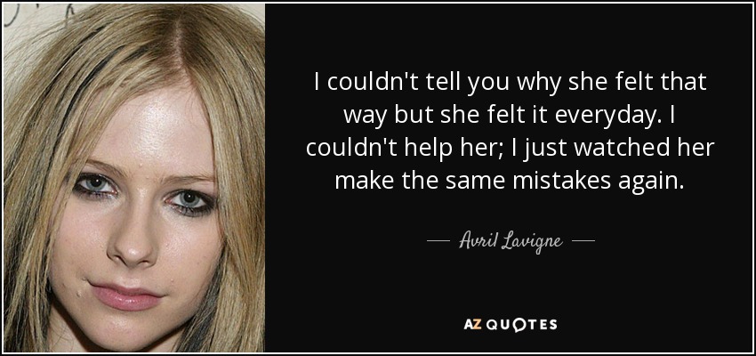 I couldn't tell you why she felt that way but she felt it everyday. I couldn't help her; I just watched her make the same mistakes again. - Avril Lavigne