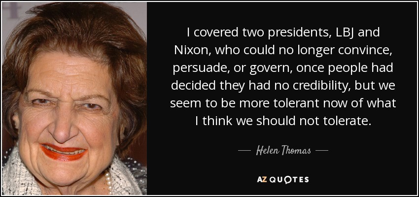 I covered two presidents, LBJ and Nixon, who could no longer convince, persuade, or govern, once people had decided they had no credibility, but we seem to be more tolerant now of what I think we should not tolerate. - Helen Thomas