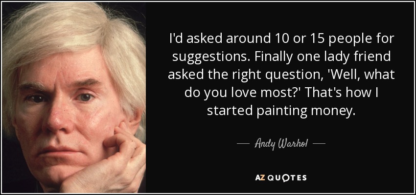 I'd asked around 10 or 15 people for suggestions. Finally one lady friend asked the right question, 'Well, what do you love most?' That's how I started painting money. - Andy Warhol