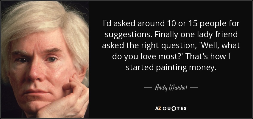I'd asked around 10 or 15 people for suggestions. Finally one lady friend asked the right question, 'Well, what do you love most?' That's how I started painting money. - Andy Warhol