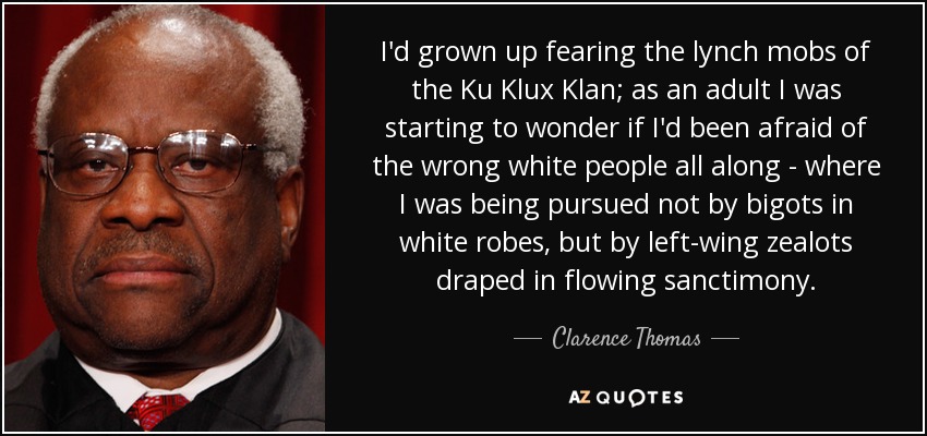 I'd grown up fearing the lynch mobs of the Ku Klux Klan; as an adult I was starting to wonder if I'd been afraid of the wrong white people all along - where I was being pursued not by bigots in white robes, but by left-wing zealots draped in flowing sanctimony. - Clarence Thomas