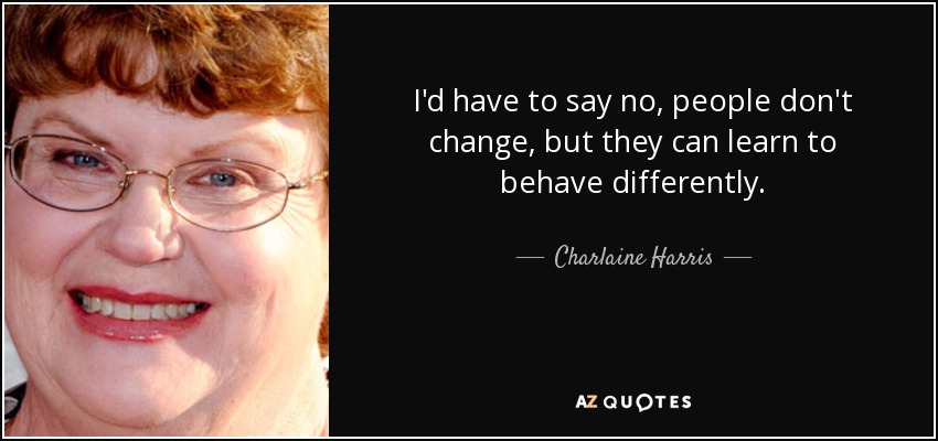 I'd have to say no, people don't change, but they can learn to behave differently. - Charlaine Harris